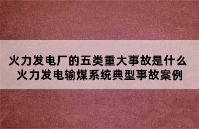 火力发电厂的五类重大事故是什么 火力发电输煤系统典型事故案例